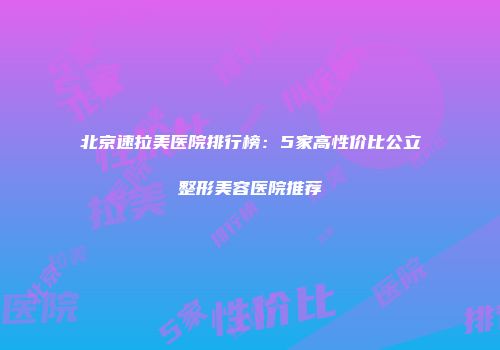 北京速拉美医院排行榜:5家高性价比公立整形美容医院推荐