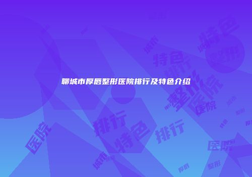 聊城市厚唇整形医院排行及特色介绍