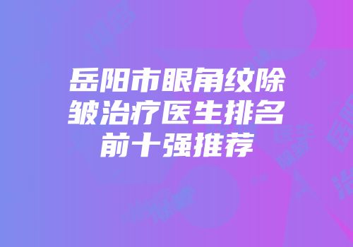 岳阳市眼角纹除皱治疗医生排名前十强推荐