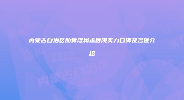 内蒙古自治区肋骨隆鼻术医院实力口碑及名医介绍