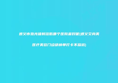 遵义市激光镭射溶脂哪个医院最好呢(遵义艾尚美医疗美容门诊部榜单打卡不踩坑)