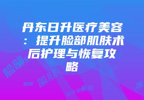 丹东日升医疗美容:提升脸部肌肤术后护理与恢复攻略