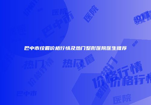 巴中市纹眉价格行情及热门整形医院医生推荐