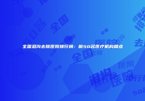 全国泪沟去除医院排行榜:前50名医疗机构盘点