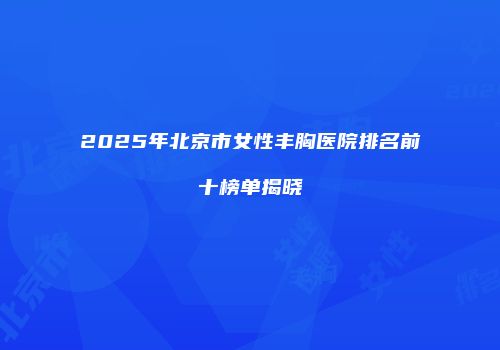 2025年北京市女性丰胸医院排名前十榜单揭晓