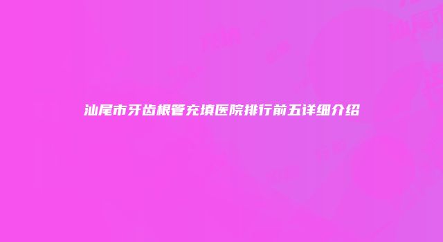 汕尾市牙齿根管充填医院排行前五详细介绍