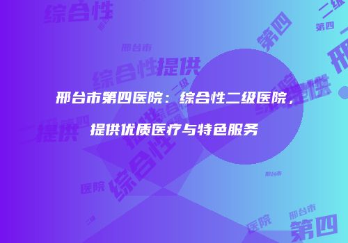 邢台市第四医院：综合性二级医院，提供优质医疗与特色服务
