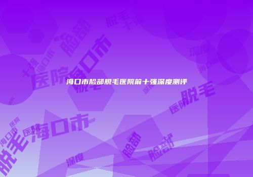 海口市脸部脱毛医院前十强深度测评