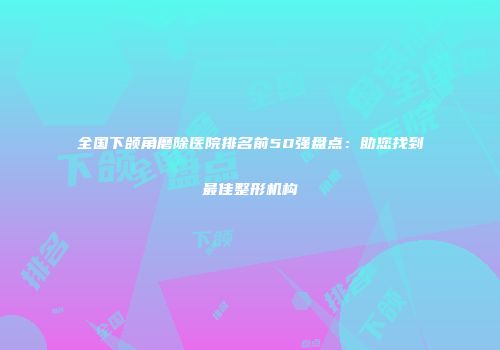 全国下颌角磨除医院排名前50强盘点:助您找到最佳整形机构