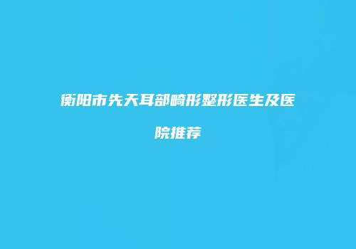衡阳市先天耳部畸形整形医生及医院推荐