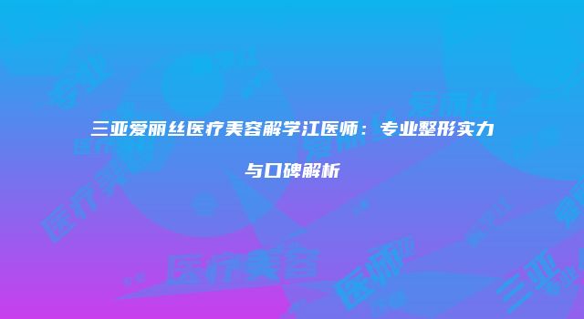 三亚爱丽丝医疗美容解学江医师:专业整形实力与口碑解析