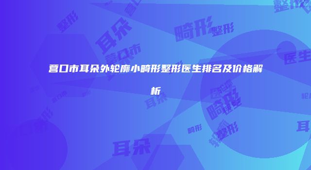 营口市耳朵外轮廓小畸形整形医生排名及价格解析