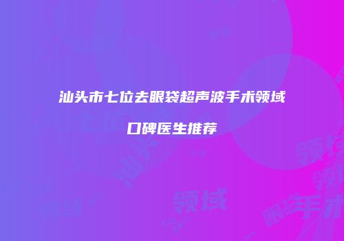 汕头市七位去眼袋超声波手术领域口碑医生推荐