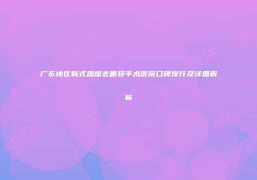 广东地区韩式热熔去眼袋手术医院口碑排行及详细解析