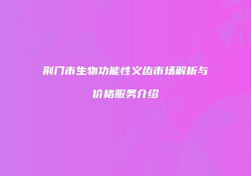 荆门市生物功能性义齿市场解析与价格服务介绍