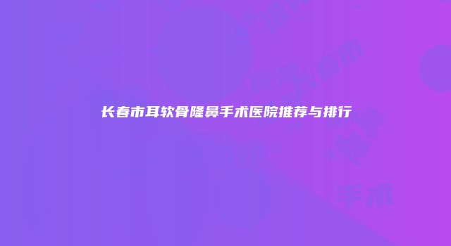 长春市耳软骨隆鼻手术医院推荐与排行