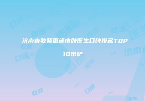 济南市收紧面部皮肤医生口碑排名TOP10出炉