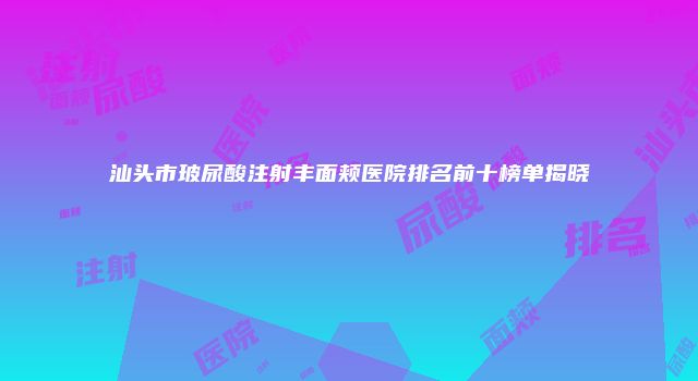 汕头市玻尿酸注射丰面颊医院排名前十榜单揭晓
