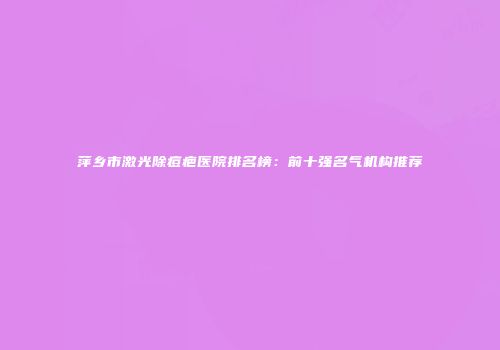 萍乡市激光除痘疤医院排名榜：前十强名气机构推荐