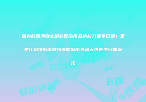 国内射频消融去眼袋医院排名榜前八强今日爆！黑龙江哈尔滨市前列医院整形外科五强医生名单曝光