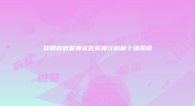 昆明市微整鼻梁医院排行榜前十强揭晓