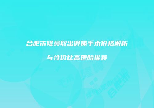 合肥市隆鼻取出假体手术价格解析与性价比高医院推荐