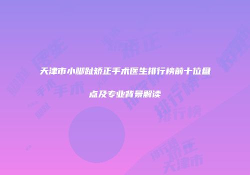 天津市小脚趾矫正手术医生排行榜前十位盘点及专业背景解读