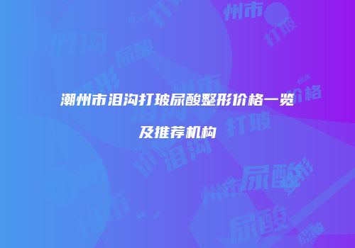 潮州市泪沟打玻尿酸整形价格一览及推荐机构