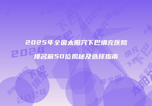 2025年全国太阳穴下巴填充医院排名前50位揭秘及选择指南