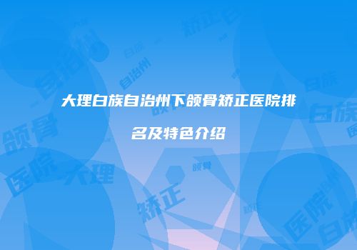 大理白族自治州下颌骨矫正医院排名及特色介绍