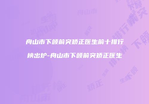 舟山市下颌前突矫正医生前十排行榜出炉-舟山市下颌前突矫正医生