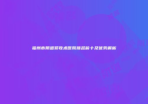 福州市阴道紧收术医院排名前十及优势解析