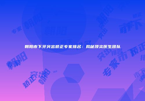 朝阳市下牙突出矫正专家排名：揭秘顶尖医生团队