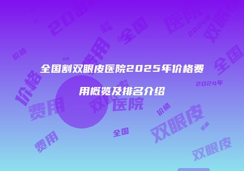 全国割双眼皮医院2025年价格费用概览及排名介绍
