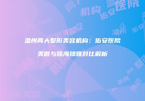 温州两大整形美容机构:佑安医院美傲与瓯海臻雅对比解析
