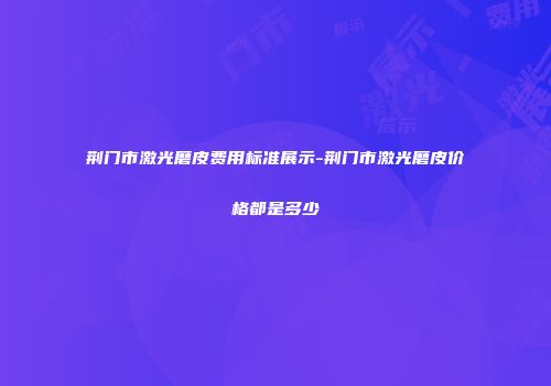 荆门市激光磨皮费用标准展示-荆门市激光磨皮价格都是多少