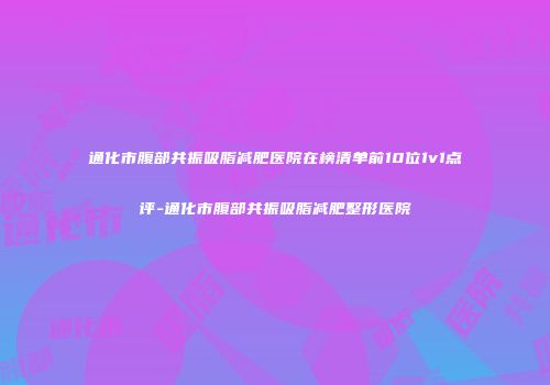 通化市腹部共振吸脂减肥医院在榜清单前10位1v1点评-通化市腹部共振吸脂减肥整形医院