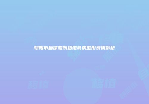 朝阳市自体脂肪移植乳房整形费用解析