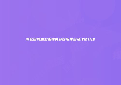 湖北省射频溶脂瘦臀部医院排名及详情介绍