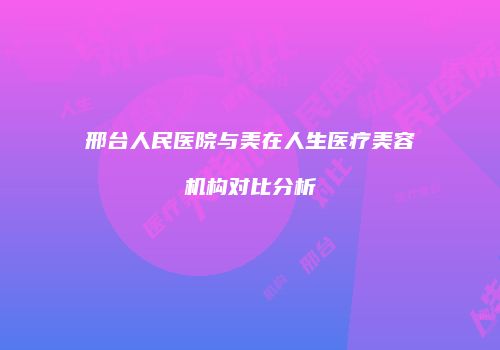 邢台人民医院与美在人生医疗美容机构对比分析