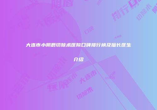 大连市小阴唇切除术医院口碑排行榜及擅长医生介绍
