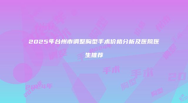 2025年台州市调整胸型手术价格分析及医院医生推荐