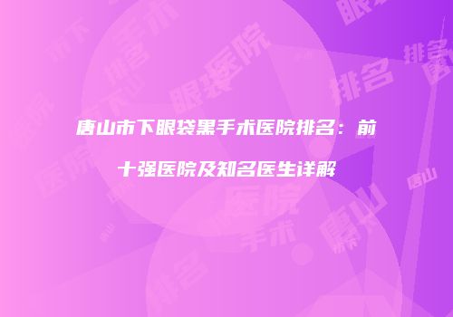 唐山市下眼袋黑手术医院排名：前十强医院及知名医生详解