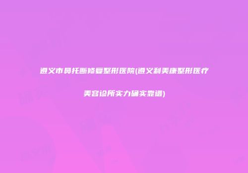遵义市鼻托断修复整形医院(遵义利美康整形医疗美容诊所实力确实靠谱)