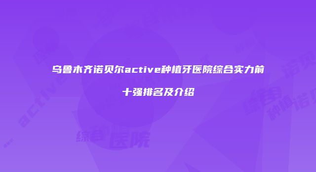 乌鲁木齐诺贝尔active种植牙医院综合实力前十强排名及介绍