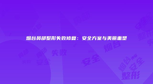 烟台鼻部整形失败修复:安全方案与美丽重塑