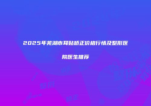 2025年芜湖市耳贴矫正价格行情及整形医院医生推荐