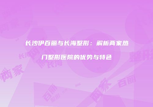 长沙伊百丽与长海整形：解析两家热门整形医院的优势与特色