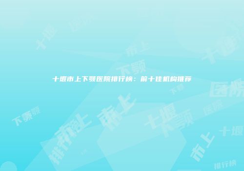 十堰市上下颚医院排行榜:前十佳机构推荐