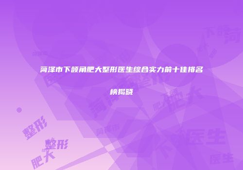 菏泽市下颌角肥大整形医生综合实力前十佳排名榜揭晓